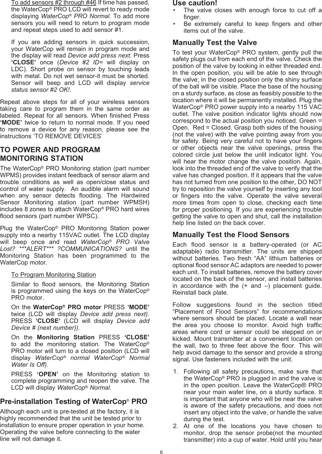 Use caution!&bull;  The  valve  closes  with  enough  force  to  cut  off  a finger.&bull;  Be  extremely  careful  to  keep  fingers  and  other items out of the valve.Manually Test the ValveTo  test  your  WaterCop&reg;  PRO system,  gently pull  the safety plugs out from each end of the valve. Check the position of the valve by looking in either threaded end. In  the  open position,  you  will be  able  to see  through the valve; in the closed position only the shiny surface of the ball will be visible. Place the base of the housing on a sturdy surface, as close as feasibly possible to the location where it will be permanently installed. Plug the WaterCop&reg; PRO power supply into a nearby 115 VAC outlet.  The  valve  position  indicator  lights  should  now correspond to the actual position you noticed. Green = Open.  Red = Closed. Grasp both sides of the housing (not the valve)  with the valve pointing away  from you for safety. Being very careful not to have your fingers or  other  objects  near  the  valve  openings,  press  the colored  circle  just  below  the  unlit  indicator  light.  You will  hear  the  motor  change  the valve  position. Again, look into the threaded end of the valve to verify that the valve has changed position. If it appears that the valve has not turned from one position to the other, DO NOT try to reposition the valve yourself by inserting any tool or  fingers  into  the  valve.  Operate  the  valve  several more  times  from  open  to  close,  checking  each  time for proper positioning. If you are experiencing trouble getting the valve to open and shut, call the installation help line  listed on the back cover.Manually Test the Flood SensorsEach  flood  sensor  is  a  battery-operated  (or  AC adaptable)  radio   transmitter.  The  units  are  shipped without  batteries.  Two  fresh  &ldquo;AA&rdquo;  lithium  batteries  or optional flood sensor AC adaptors are needed to power each unit. To install batteries, remove the battery cover located on the back of the sensor, and install batteries in  accordance  with  the  (+  and  &ndash;)  placement  guide. Reinstall back plate.Follow  suggestions  found  in  the  section  titled &ldquo;Placement  of  Flood  Sensors&rdquo;  for  recommendations where  sensors  should  be  placed.  Locate  a wall  near the  area  you  choose  to  monitor.  Avoid  high  traffic areas  where  cord  or  sensor  could  be  stepped  on  or kicked. Mount  transmitter  at a convenient  location  on the  wall,  two  to  three  feet  above  the  floor.  This  will help avoid damage to the sensor and provide a strong signal. Use fasteners included with the unit. 1.  Following  all  safety  precautions,  make  sure  that the WaterCop&reg; PRO is plugged in and the valve is in the  open position.  Leave the WaterCop&reg;  PRO near your main water line, on a sturdy surface. It is important that anyone who will be near the valve is  aware  of  the  safety  precautions,  and  does not insert any object into the valve, or handle the valve during the test. 2.  At  one  of  the  locations  you  have  chosen  to monitor,  drop  the  sensor  probe(not  the  mounted transmitter) into a cup of water. Hold until you hear To add sensors #2 through #46 If time has passed, the WaterCop&reg; PRO LCD will revert to ready mode displaying WaterCop&reg; PRO Normal. To add more sensors you  will  need to  return  to program  mode and repeat steps used to add sensor #1.  If  you  are  adding  sensors  in  quick  succession, your WaterCop will remain  in  program  mode  and the display will read Device add press next. Press &lsquo;CLOSE&rsquo;  once  (Device  #2  ID=  will  display  on LDC).  Short  probe  on  sensor  by  touching  leads with metal. Do not wet sensor-it must be shorted. Sensor  will  beep  and  LCD  will  display  service status sensor #2 OK!.  Repeat  above  steps  for  all  of  your  wireless  sensors taking  care  to  program  them  in  the  same  order  as labeled.  Repeat  for  all  sensors. When  finished Press &lsquo;MODE&rsquo;  twice  to  return  to  normal  mode.  If  you  need to  remove  a  device  for  any  reason,  please  see  the instructions &lsquo;TO REMOVE DEVICES&rsquo;TO POWER AND PROGRAM MONITORING STATIONThe WaterCop&reg; PRO Monitoring station (part number WPMS) provides instant feedback of sensor alarm and trouble  conditions  as  well  as  open/close  status  and control  of  water  supply.    An audible  alarm  will sound when  any  sensor  detects  flooding.  The  Hardwired Sensor  Monitoring  station  (part  number  WPMSH) includes 8 zones to attach WaterCop&reg; PRO hard wires flood sensors (part number WPSC).   Plug  the  WaterCop&reg;  PRO  Monitoring  Station  power supply into a nearby 115VAC outlet. The LCD display will  beep  once  and  read  WaterCop&reg;  PRO  Valve Lost?  ***ALERT***  ?COMMUNICATIONS?  until  the Monitoring  Station  has  been  programmed  to  the WaterCop motor.  To Program Monitoring Station  Similar  to  flood  sensors,  the  Monitoring  Station is programmed using the keys  on the WaterCop&reg; PRO motor.  On  the  WaterCop&reg;  PRO  motor  PRESS  &lsquo;MODE&rsquo; twice  (LCD  will  display  Device  add  press  next). PRESS  &lsquo;CLOSE&rsquo;  (LCD  will  display  Device  add Device # (next number)).   On  the  Monitoring  Station  PRESS  &lsquo;CLOSE&rsquo; to  add  the  monitoring  station.  The  WaterCop&reg; PRO motor will turn to a closed position (LCD will display  WaterCop&reg;  normal  WaterCop&reg;  Normal Water Is Off).  PRESS  &lsquo;OPEN&rsquo;  on  the  Monitoring  station  to complete programming and reopen the valve. The LCD will display WaterCop&reg; Normal.Pre-installation Testing of WaterCop&reg; PROAlthough each unit is pre-tested at the factory, it is highly recommended that the unit be tested prior to installation to ensure proper operation in your home. Operating the valve before connecting to the water line will not damage it. 6