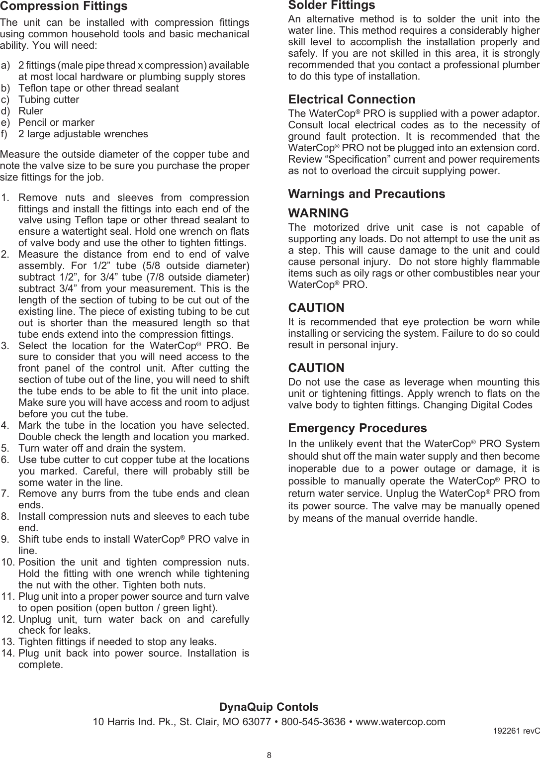 DynaQuip Contols10 Harris Ind. Pk., St. Clair, MO 63077 &bull; 800-545-3636 &bull; www.watercop.com                             Compression FittingsThe  unit  can  be  installed  with  compression  fittings using common household tools and basic mechanical ability. You will need:a)  2 fittings (male pipe thread x compression) available at most local hardware or plumbing supply storesb)  Teflon tape or other thread sealantc)  Tubing cutterd)  Rulere)  Pencil or markerf)  2 large adjustable wrenchesMeasure the outside diameter of the copper tube and note the valve size to be sure you purchase the proper size fittings for the job.1.  Remove  nuts  and  sleeves  from  compression fittings and install the fittings into each end of the valve using Teflon tape or other thread sealant to ensure a watertight seal. Hold one wrench on flats of valve body and use the other to tighten fittings.2.  Measure  the  distance  from  end  to  end  of  valve assembly.  For  1/2&rdquo;  tube  (5/8  outside  diameter) subtract 1/2&rdquo;, for 3/4&rdquo;  tube  (7/8  outside  diameter) subtract 3/4&rdquo;  from your measurement.  This is the length of the section of tubing to be cut out of the existing line. The piece of existing tubing to be cut out  is  shorter  than  the  measured  length  so  that tube ends extend into the compression fittings.3.  Select  the  location  for  the  WaterCop&reg;  PRO.  Be sure to consider that  you  will  need  access to the front  panel  of  the  control  unit.  After  cutting  the section of tube out of the line, you will need to shift the tube ends to be able to fit the unit into place. Make sure you will have access and room to adjust before you cut the tube.4.  Mark  the  tube  in  the  location  you  have  selected. Double check the length and location you marked.5.  Turn water off and drain the system.6.  Use tube cutter to cut copper tube at the locations you  marked.  Careful,  there  will  probably  still  be some water in the line.7.  Remove any burrs  from  the  tube  ends  and  clean ends.8.  Install compression nuts and sleeves to each tube end.9.  Shift tube ends to install WaterCop&reg; PRO valve in line.10. Position  the  unit  and  tighten  compression  nuts.  Hold  the  fitting  with  one  wrench  while  tightening the nut with the other. Tighten both nuts.11. Plug unit into a proper power source and turn valve to open position (open button / green light).12. Unplug  unit,  turn  water  back  on  and  carefully check for leaks.13. Tighten fittings if needed to stop any leaks.14. Plug  unit  back  into  power  source.  Installation  is complete.8192261 revCSolder FittingsAn  alternative  method  is  to  solder  the  unit  into  the water line. This method requires a considerably higher skill  level  to  accomplish  the  installation  properly  and safely. If you  are  not  skilled  in  this area, it is strongly recommended that you contact a professional plumber to do this type of installation. Electrical ConnectionThe WaterCop&reg; PRO is supplied with a power adaptor. Consult  local  electrical  codes  as  to  the  necessity  of ground  fault  protection.  It  is  recommended  that  the WaterCop&reg; PRO not be plugged into an extension cord. Review &ldquo;Specification&rdquo; current and power requirements as not to overload the circuit supplying power.Warnings and PrecautionsWARNING   The  motorized  drive  unit  case  is  not  capable  of supporting any loads. Do not attempt to use the unit as a  step.  This  will  cause damage  to  the  unit  and  could cause personal injury.  Do not store  highly flammable items such as oily rags or other combustibles near your WaterCop&reg; PRO.CAUTIONIt  is  recommended  that  eye  protection  be  worn  while installing or servicing the system. Failure to do so could result in personal injury.CAUTION Do  not  use  the  case  as  leverage  when  mounting  this unit or tightening fittings. Apply wrench to flats on the valve body to tighten fittings. Changing Digital CodesEmergency ProceduresIn the unlikely event that the WaterCop&reg; PRO System should shut off the main water supply and then become inoperable  due  to  a  power  outage  or  damage,  it  is possible  to  manually  operate  the  WaterCop&reg;  PRO  to return water service. Unplug the WaterCop&reg; PRO from its power source. The valve may be manually opened by means of the manual override handle.