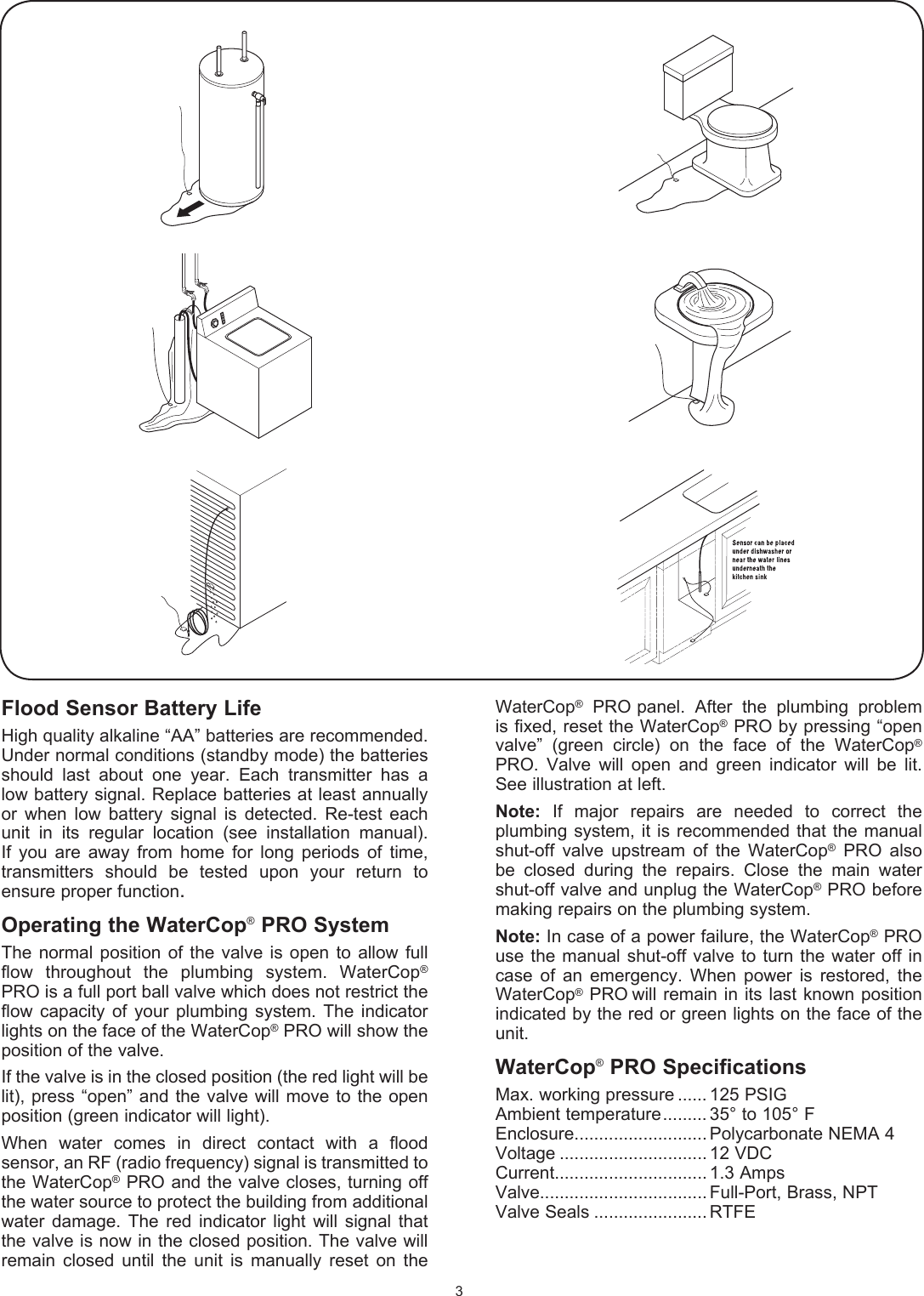 Flood Sensor Battery LifeHigh quality alkaline &ldquo;AA&rdquo; batteries are recommended. Under normal conditions (standby mode) the batteries should  last  about  one  year.  Each  transmitter  has  a low battery signal. Replace batteries at least annually or  when  low  battery  signal  is  detected.  Re-test  each unit  in  its  regular  location  (see  installation  manual). If  you  are  away  from  home  for  long  periods  of  time, transmitters  should  be  tested  upon  your  return  to ensure proper function.Operating the WaterCop&reg; PRO SystemThe  normal  position  of  the  valve  is  open to  allow  full flow  throughout  the  plumbing  system.  WaterCop&reg; PRO is a full port ball valve which does not restrict the flow  capacity  of your  plumbing  system. The  indicator lights on the face of the WaterCop&reg; PRO will show the position of the valve.If the valve is in the closed position (the red light will be lit), press &ldquo;open&rdquo; and the  valve will move to the open position (green indicator will light).When  water  comes  in  direct  contact  with  a  flood sensor, an RF (radio frequency) signal is transmitted to the WaterCop&reg; PRO and the valve closes,  turning off the water source to protect the building from additional water   damage.  The  red  indicator  light  will  signal  that the valve is now in the closed position. The valve will remain  closed  until  the  unit  is  manually  reset  on  the WaterCop&reg;  PRO panel.  After  the  plumbing  problem is fixed, reset the WaterCop&reg; PRO by pressing &ldquo;open valve&rdquo;  (green  circle)  on  the  face  of  the  WaterCop&reg; PRO.  Valve  will  open  and  green  indicator  will  be  lit. See illustration at left.Note:  If  major  repairs  are  needed  to  correct  the  plumbing system,  it is  recommended that  the manual shut-off  valve  upstream  of  the  WaterCop&reg;  PRO  also be  closed   during  the  repairs.  Close  the  main  water   shut-off valve and unplug the WaterCop&reg; PRO before making repairs on the plumbing system.Note: In case of a power failure, the WaterCop&reg; PRO use the  manual shut-off  valve to turn the  water  off in case  of  an  emergency.  When  power  is  restored,  the WaterCop&reg; PRO will  remain in  its last  known position indicated by the red or green lights on the face of the unit.WaterCop&reg; PRO SpecificationsMax. working pressure ...... 125 PSIGAmbient temperature ......... 35&deg; to 105&deg; FEnclosure........................... Polycarbonate NEMA 4Voltage .............................. 12 VDCCurrent............................... 1.3 AmpsValve.................................. Full-Port, Brass, NPTValve Seals ....................... RTFE3