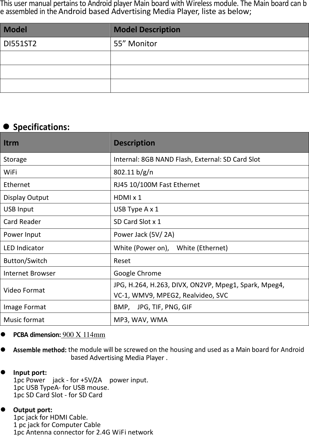 This user manual pertains to Android player Main board with Wireless module. The Main board can be assembled in the Android based Advertising Media Player, liste as below;  Model  Model Description DI551ST2  55&rdquo; Monitor               Specifications: Itrm  Description Storage  Internal: 8GB NAND Flash, External: SD Card Slot WiFi  802.11 b/g/n   Ethernet  RJ45 10/100M Fast Ethernet Display Output  HDMI x 1   USB Input  USB Type A x 1         Card Reader  SD Card Slot x 1 Power Input  Power Jack (5V/ 2A) LED Indicator  White (Power on),    White (Ethernet) Button/Switch  Reset Internet Browser  Google Chrome   Video Format  JPG, H.264, H.263, DIVX, ON2VP, Mpeg1, Spark, Mpeg4,   VC-1, WMV9, MPEG2, Realvideo, SVC Image Format  BMP,    JPG, TIF, PNG, GIF   Music format  MP3, WAV, WMA   PCBA dimension: 900 X 114mm   Assemble method: the module will be screwed on the housing and used as a Main board for Android based Advertising Media Player .   Input port: 1pc Power    jack - for +5V/2A    power input. 1pc USB TypeA- for USB mouse.   1pc SD Card Slot - for SD Card   Output port: 1pc jack for HDMI Cable. 1 pc jack for Computer Cable 1pc Antenna connector for 2.4G WiFi network    