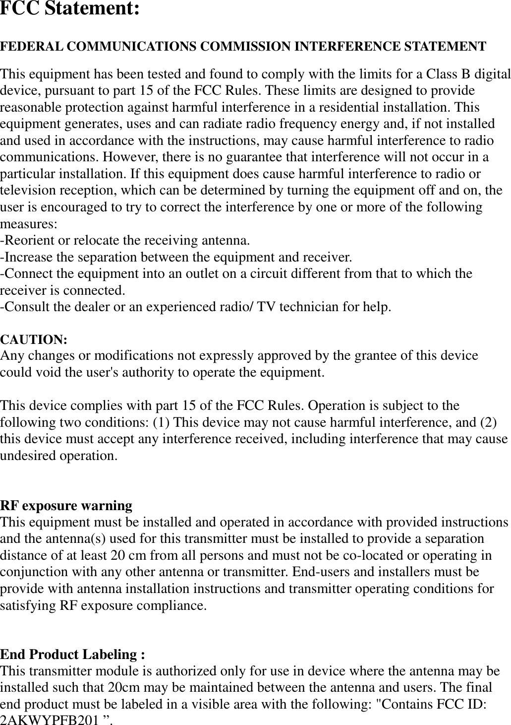  FCC Statement:  FEDERAL COMMUNICATIONS COMMISSION INTERFERENCE STATEMENT This equipment has been tested and found to comply with the limits for a Class B digital device, pursuant to part 15 of the FCC Rules. These limits are designed to provide reasonable protection against harmful interference in a residential installation. This equipment generates, uses and can radiate radio frequency energy and, if not installed and used in accordance with the instructions, may cause harmful interference to radio communications. However, there is no guarantee that interference will not occur in a particular installation. If this equipment does cause harmful interference to radio or television reception, which can be determined by turning the equipment off and on, the user is encouraged to try to correct the interference by one or more of the following measures: -Reorient or relocate the receiving antenna. -Increase the separation between the equipment and receiver. -Connect the equipment into an outlet on a circuit different from that to which the receiver is connected. -Consult the dealer or an experienced radio/ TV technician for help.  CAUTION:   Any changes or modifications not expressly approved by the grantee of this device could void the user's authority to operate the equipment.  This device complies with part 15 of the FCC Rules. Operation is subject to the following two conditions: (1) This device may not cause harmful interference, and (2) this device must accept any interference received, including interference that may cause undesired operation.   RF exposure warning   This equipment must be installed and operated in accordance with provided instructions and the antenna(s) used for this transmitter must be installed to provide a separation distance of at least 20 cm from all persons and must not be co-located or operating in conjunction with any other antenna or transmitter. End-users and installers must be provide with antenna installation instructions and transmitter operating conditions for satisfying RF exposure compliance.  End Product Labeling :   This transmitter module is authorized only for use in device where the antenna may be installed such that 20cm may be maintained between the antenna and users. The final end product must be labeled in a visible area with the following: "Contains FCC ID: 2AKWYPFB201 &rdquo;.  