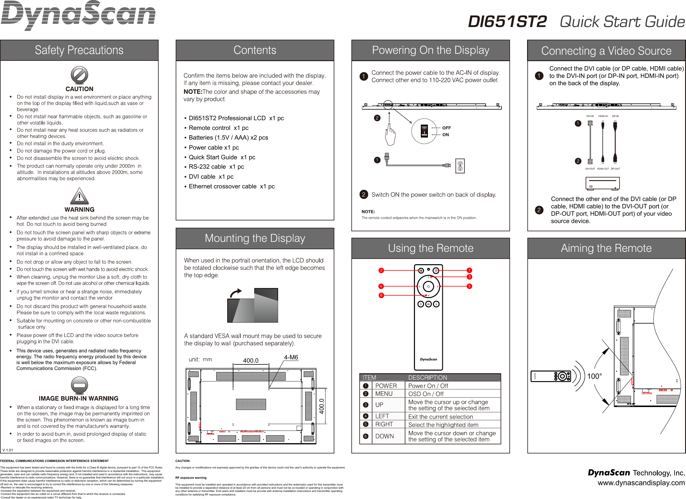V 1.01DI651ST2 Professional LCD  x1 pcEthernet crossover cable  x1 pcDVI cable  x1 pcRS-232 cable  x1 pcQuick Start Guide  x1 pcPower cable x1 pcBatteries (1.5V / AAA) x2 pcsRemote control  x1 pcConnect the DVI cable (or DP cable, HDMI cable)to the DVI-IN port (or DP-IN port, HDMI-IN port) on the back of the display.Connect the other end of the DVI cable (or DP cable, HDMI cable) to the DVI-OUT port (or DP-OUT port, HDMI-OUT port) of your video source device.100&deg;DVI-INDVI-OUTDP-INDP-OUTHDMI-INHDMI-OUTDI651ST2   Quick Start GuideMENUUPDOWNLEFTRIGHTUSB  SD CARDRESET LAN DVI-INRS232-IN HDMI-IN DP-INSENSOR THERMALFUSEAC-IN POWERDVI OUT RS232 OUT AUDIO OUT400.0400.04-M6MENUUPDOWNLEFTRIGHTUSB  SD CARDRESET LANFUSEAC-IN POWERwww.dynascandisplay.comFEDERAL COMMUNICATIONS COMMISSION INTERFERENCE STATEMENTThis equipment has been tested and found to comply with the limits for a Class B digital device, pursuant to part 15 of the FCC Rules. These limits are designed to provide reasonable protection against harmful interference in a residential installation.  This equipment generates, uses and can radiate radio frequency energy and, if not installed and used in accordance with the instructions, may cause harmful interference to radio communications. However, there is no guarantee that interference will not occur in a particular installation. If this equipment does cause harmful interference to radio or television reception, which can be determined by turning the equipment off and on, the user is encouraged to try to correct the interference by one or more of the following measures:-Reorient or relocate the receiving antenna.-Increase the separation between the equipment and receiver.-Connect the equipment into an outlet on a circuit different from that to which the receiver is connected.-Consult the dealer or an experienced radio/ TV technician for help.CAUTION: Any changes or modifications not expressly approved by the grantee of this device could void the user's authority to operate the equipment.RF exposure warning       This equipment must be installed and operated in accordance with provided instructions and the antenna(s) used for this transmitter must be installed to provide a separation distance of at least 20 cm from all persons and must not be co-located or operating in conjunction with any other antenna or transmitter. End-users and installers must be provide with antenna installation instructions and transmitter operating conditions for satisfying RF exposure compliance.This device uses, generates and radiated radio frequency energy. The radio frequency energy produced by this device is well below the maximum exposure allows by Federal Communications Commission (FCC).