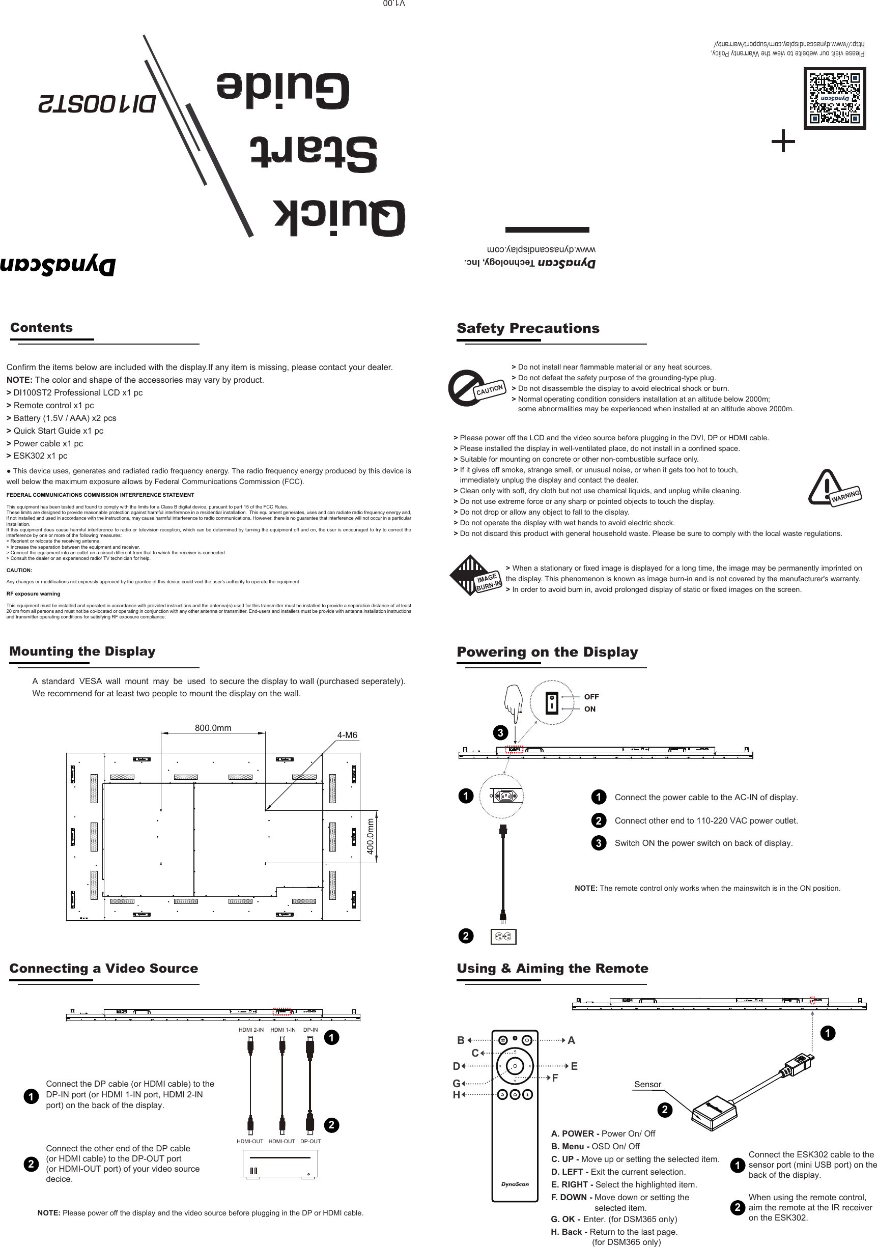Please visit our website to view the Warranty Policy,http://www.dynascandisplay.com/support/warranty/DynaScan Technology, Inc.www.dynascandisplay.comQuick  Start    GuideDI100ST2    >> Do not install near flammable material or any heat sources.>> Do not defeat the safety purpose of the grounding-type plug. Do not disassemble the display to avoid electrical shock or burn.  Normal  operating  condition  considers  installation  at  an  altitude  below  2000m;  some abnormalities may be experienced when installed at an altitude above 2000m.Contents>DI100ST2 Professional LCD x1 pc > Remote control x1 pc > Battery (1.5V / AAA) x2 pcs > Power cable x1 pc> Quick Start Guide x1 pcConfirm the items below are included with the display.If any item is missing, please contact your dealer.NOTE: The color and shape of the accessories may vary by product.CAUTION> Please power off the LCD and the video source before plugging in the DVI, DP or HDMI cable.> Please installed the display in well-ventilated place, do not install in a confined space.> Suitable for mounting on concrete or other non-combustible surface only.> If it gives off smoke, strange smell, or unusual noise, or when it gets too hot to touch, immediately unplug the display and contact the dealer.> Clean only with soft, dry cloth but not use chemical liquids, and unplug while cleaning. > Do not use extreme force or any sharp or pointed objects to touch the display.> Do not drop or allow any object to fall to the display.> Do not operate the display with wet hands to avoid electric shock.> Do not discard this product with general household waste. Please be sure to comply with the local waste regulations.WARNING> When a stationary or fixed image is displayed for a long time, the image may be permanently imprinted on the display. This phenomenon is known as image burn-in and is not covered by the manufacturer's warranty. > In order to avoid burn in, avoid prolonged display of static or fixed images on the screen.Safety PrecautionsIMAGEMounting the Display Powering on the DisplayConnecting a Video Source Using &amp; Aiming the Remote● This device uses, generates and radiated radio frequency energy. The radio frequency energy produced by this device is well below the maximum exposure allows by Federal Communications Commission (FCC). FEDERAL COMMUNICATIONS COMMISSION INTERFERENCE STATEMENTThis equipment has been tested and found to comply with the limits for a Class B digital device, pursuant to part 15 of the FCC Rules. These limits are designed to provide reasonable protection against harmful interference in a residential installation.  This equipment generates, uses and can radiate radio frequency energy and, if not installed and used in accordance with the instructions, may cause harmful interference to radio communications. However, there is no guarantee that interference will not occur in a particular installation. If this equipment does  cause harmful interference to  radio or television reception, which can be determined by turning the equipment off and  on, the user is  encouraged to try to correct the interference by one or more of the following measures:> Reorient or relocate the receiving antenna.> Increase the separation between the equipment and receiver.> Connect the equipment into an outlet on a circuit different from that to which the receiver is connected.> Consult the dealer or an experienced radio/ TV technician for help.CAUTION: Any changes or modifications not expressly approved by the grantee of this device could void the user's authority to operate the equipment.RF exposure warning       This equipment must be installed and operated in accordance with provided instructions and the antenna(s) used for this transmitter must be installed to provide a separation distance of at least 20 cm from all persons and must not be co-located or operating in conjunction with any other antenna or transmitter. End-users and installers must be provide with antenna installation instructions and transmitter operating conditions for satisfying RF exposure compliance.V1.00We recommend for at least two people to mount the display on the wall. A  standard  VESA  wall  mount  may  be  used  to secure the display to wall (purchased seperately).BURN-IN400.0mm800.0mm 4-M6Connect the other end of the DP cable (or HDMI cable) to the DP-OUT port (or HDMI-OUT port) of your video source decice.12Connect the DP cable (or HDMI cable) to theDP-IN port (or HDMI 1-IN port, HDMI 2-INport) on the back of the display.DP-INDP-OUTHDMI 1-INHDMI-OUTHDMI 2-INHDMI-OUT12Connect the power cable to the AC-IN of display.1Switch ON the power switch on back of display.                                                                                                                                                                   2NOTE: The remote control only works when the mainswitch is in the ON position.Connect other end to 110-220 VAC power outlet.3123 ESK302 x1 pc>ABEFCDA. POWER - Power On/ Off B. Menu - OSD On/ OffC. UP - Move up or setting the selected item.D. LEFT - Exit the current selection.E. RIGHT - Select the highlighted item.F. DOWN - Move down or setting theselected item.GHG. OK - Enter. (for DSM365 only)H. Back - Return to the last page. (for DSM365 only)SensorConnect the ESK302 cable to the sensor port (mini USB port) on the back of the display.11NOTE: Please power off the display and the video source before plugging in the DP or HDMI cable.When using the remote control, aim the remote at the IR receiver on the ESK302.22