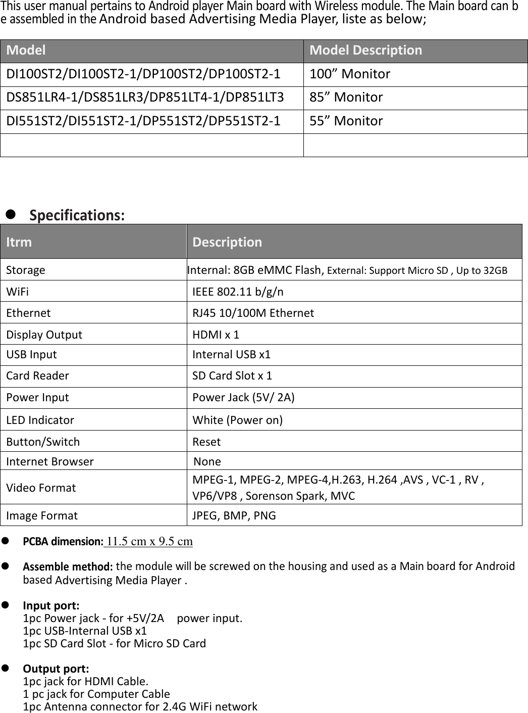   This user manual pertains to Android player Main board with Wireless module. The Main board can be assembled in the Android based Advertising Media Player, liste as below;  Model Model Description DI100ST2/DI100ST2-1/DP100ST2/DP100ST2-1 100&rdquo; Monitor DS851LR4-1/DS851LR3/DP851LT4-1/DP851LT3 85&rdquo; Monitor DI551ST2/DI551ST2-1/DP551ST2/DP551ST2-1 55&rdquo; Monitor        Specifications: Itrm Description Storage Internal: 8GB eMMC Flash, External: Support Micro SD , Up to 32GB WiFi IEEE 802.11 b/g/n   Ethernet RJ45 10/100M Ethernet Display Output HDMI x 1   USB Input Internal USB x1     Card Reader SD Card Slot x 1 Power Input Power Jack (5V/ 2A) LED Indicator White (Power on) Button/Switch Reset Internet Browser   None Video Format MPEG‐1, MPEG‐2, MPEG‐4,H.263, H.264 ,AVS , VC‐1 , RV , VP6/VP8 , Sorenson Spark, MVC Image Format JPEG, BMP, PNG     PCBA dimension: 11.5 cm x 9.5 cm   Assemble method: the module will be screwed on the housing and used as a Main board for Android based Advertising Media Player .   Input port: 1pc Power jack - for +5V/2A    power input. 1pc USB-Internal USB x1 1pc SD Card Slot - for Micro SD Card   Output port: 1pc jack for HDMI Cable. 1 pc jack for Computer Cable 1pc Antenna connector for 2.4G WiFi network      