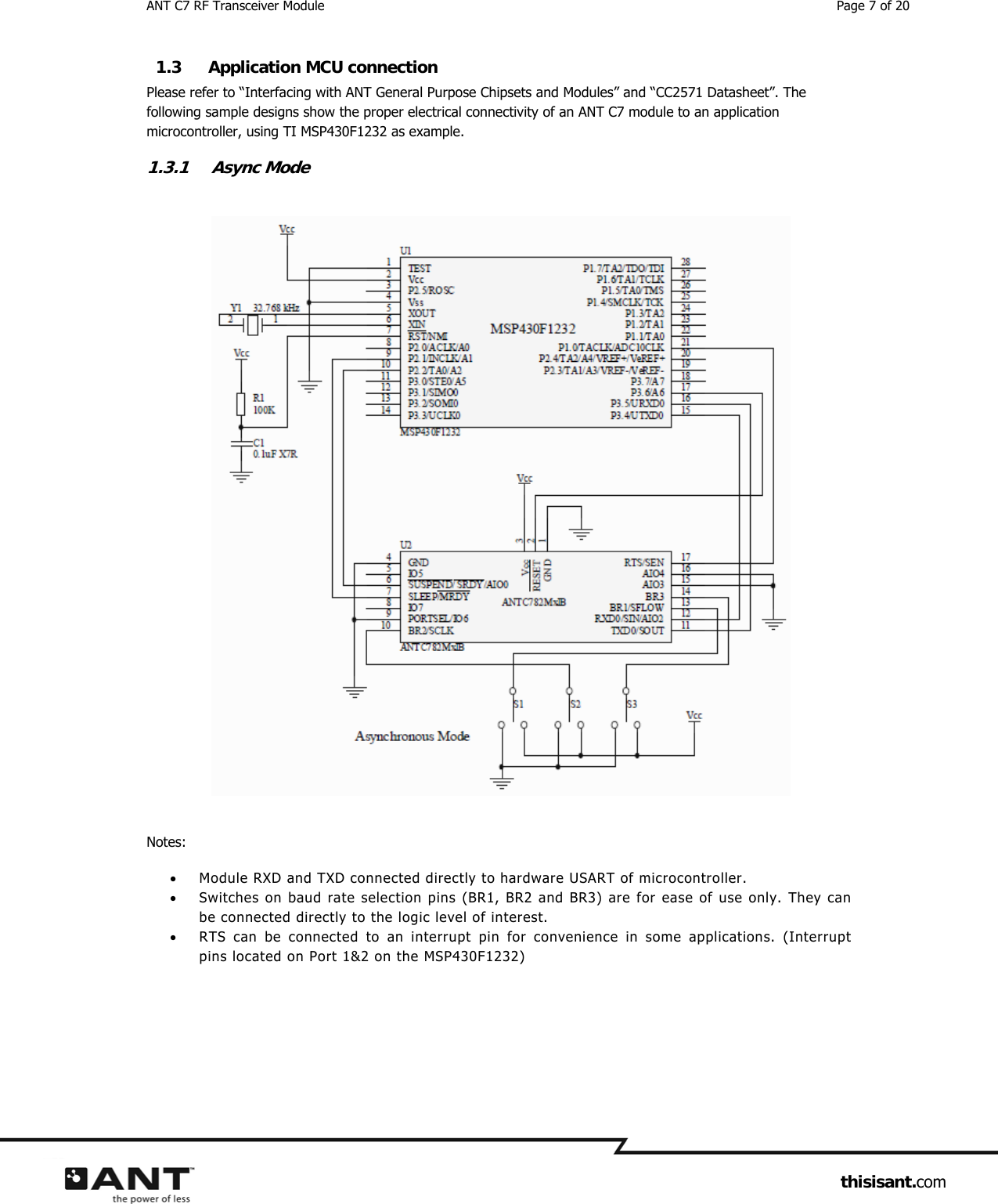 ANT C7 RF Transceiver Module  Page 7 of 20                     thisisant.com 1.3 Application MCU connection Please refer to “Interfacing with ANT General Purpose Chipsets and Modules” and “CC2571 Datasheet”. The following sample designs show the proper electrical connectivity of an ANT C7 module to an application microcontroller, using TI MSP430F1232 as example. 1.3.1 Async Mode   Notes:  Module RXD and TXD connected directly to hardware USART of microcontroller.  Switches on baud rate selection pins (BR1, BR2 and BR3) are for ease of use only. They can be connected directly to the logic level of interest.  RTS can be connected to an interrupt pin for convenience in some applications. (Interrupt pins located on Port 1&amp;2 on the MSP430F1232)   