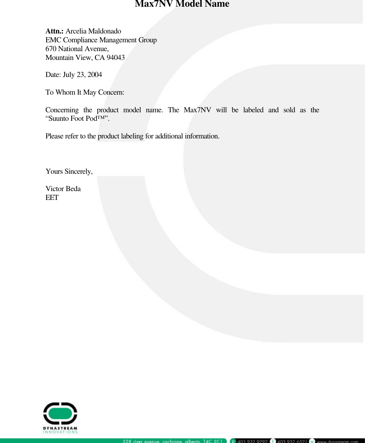  Max7NV Model Name   Attn.: Arcelia Maldonado EMC Compliance Management Group 670 National Avenue, Mountain View, CA 94043  Date: July 23, 2004  To Whom It May Concern:  Concerning the product model name. The Max7NV will be labeled and sold as the &ldquo;Suunto Foot Pod&trade;&rdquo;.  Please refer to the product labeling for additional information.    Yours Sincerely,  Victor Beda EET   