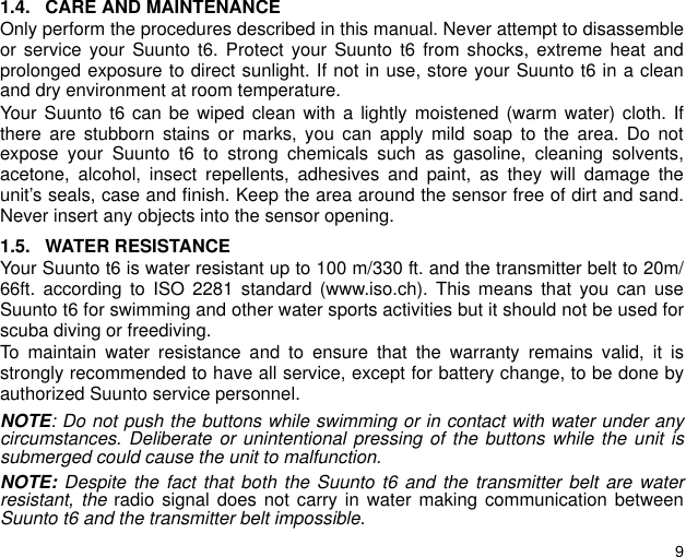 91.4. CARE AND MAINTENANCEOnly perform the procedures described in this manual. Never attempt to disassembleor service your Suunto t6. Protect your Suunto t6 from shocks, extreme heat andprolonged exposure to direct sunlight. If not in use, store your Suunto t6 in a cleanand dry environment at room temperature.Your Suunto t6 can be wiped clean with a lightly moistened (warm water) cloth. Ifthere are stubborn stains or marks, you can apply mild soap to the area. Do notexpose your Suunto t6 to strong chemicals such as gasoline, cleaning solvents,acetone, alcohol, insect repellents, adhesives and paint, as they will damage theunit&rsquo;s seals, case and finish. Keep the area around the sensor free of dirt and sand.Never insert any objects into the sensor opening.1.5. WATER RESISTANCEYour Suunto t6 is water resistant up to 100 m/330 ft. and the transmitter belt to 20m/66ft. according to ISO 2281 standard (www.iso.ch). This means that you can useSuunto t6 for swimming and other water sports activities but it should not be used forscuba diving or freediving.To maintain water resistance and to ensure that the warranty remains valid, it isstrongly recommended to have all service, except for battery change, to be done byauthorized Suunto service personnel.NOTE: Do not push the buttons while swimming or in contact with water under anycircumstances. Deliberate or unintentional pressing of the buttons while the unit issubmerged could cause the unit to malfunction.NOTE: Despite the fact that both the Suunto t6 and the transmitter belt are waterresistant, the radio signal does not carry in water making communication betweenSuunto t6 and the transmitter belt impossible. 
