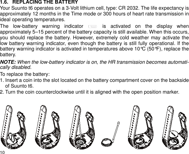 101.6. REPLACING THE BATTERYYour Suunto t6 operates on a 3-Volt lithium cell, type: CR 2032. The life expectancy isapproximately 12 months in the Time mode or 300 hours of heart rate transmission inideal operating temperatures.The low-battery warning indicator   is activated on the display whenapproximately 5&ndash;15 percent of the battery capacity is still available. When this occurs,you should replace the battery. However, extremely cold weather may activate thelow battery warning indicator, even though the battery is still fully operational. If thebattery warning indicator is activated in temperatures above 10&deg;C (50&deg;F), replace thebattery.NOTE: When the low-battery indicator is on, the HR transmission becomes automati-cally disabled.To replace the battery:1. Insert a coin into the slot located on the battery compartment cover on the backsideof Suunto t6.2. Turn the coin counterclockwise until it is aligned with the open position marker.