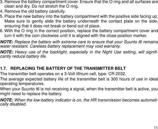 113. Remove the battery compartment cover. Ensure that the O ring and all surfaces areclean and dry. Do not stretch the O ring.4. Remove the old battery carefully.5. Place the new battery into the battery compartment with the positive side facing up.Make sure to gently slide the battery underneath the contact plate on the side,ensuring that it does not break or bend out of place.6. With the O ring in the correct position, replace the battery compartment cover andturn it with the coin clockwise until it is aligned with the close position marker.NOTE: Replace the battery with extreme care to ensure that your Suunto t6 remainswater resistant. Careless battery replacement may void warranty.NOTE: Heavy use of the backlight, especially in the Night Use setting, will signifi-cantly reduce battery life.1.7. REPLACING THE BATTERY OF THE TRANSMITTER BELTThe transmitter belt operates on a 3-Volt lithium cell, type: CR 2032.The average expected battery life of the transmitter belt is 300 hours of use in idealoperating temperatures.When your Suunto t6 is not receiving a signal, when the transmitter belt is active, youmight need to replace the battery.NOTE: When the low-battery indicator is on, the HR transmission becomes automati-cally disabled.
