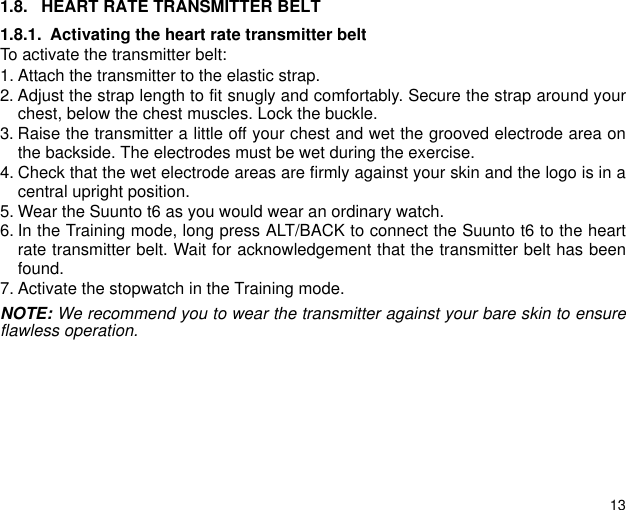 131.8. HEART RATE TRANSMITTER BELT1.8.1. Activating the heart rate transmitter beltTo activate the transmitter belt:1. Attach the transmitter to the elastic strap.2. Adjust the strap length to fit snugly and comfortably. Secure the strap around yourchest, below the chest muscles. Lock the buckle.3. Raise the transmitter a little off your chest and wet the grooved electrode area onthe backside. The electrodes must be wet during the exercise.4. Check that the wet electrode areas are firmly against your skin and the logo is in acentral upright position.5. Wear the Suunto t6 as you would wear an ordinary watch.6. In the Training mode, long press ALT/BACK to connect the Suunto t6 to the heartrate transmitter belt. Wait for acknowledgement that the transmitter belt has beenfound.7. Activate the stopwatch in the Training mode.NOTE: We recommend you to wear the transmitter against your bare skin to ensureflawless operation. 