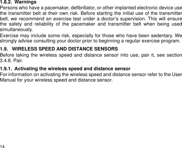 141.8.2. WarningsPersons who have a pacemaker, defibrillator, or other implanted electronic device usethe transmitter belt at their own risk. Before starting the initial use of the transmitterbelt, we recommend an exercise test under a doctor&rsquo;s supervision. This will ensurethe safety and reliability of the pacemaker and transmitter belt when being usedsimultaneously.Exercise may include some risk, especially for those who have been sedentary. Westrongly advise consulting your doctor prior to beginning a regular exercise program.1.9. WIRELESS SPEED AND DISTANCE SENSORSBefore taking the wireless speed and distance sensor into use, pair it, see section3.4.8. Pair.1.9.1. Activating the wireless speed and distance sensorFor information on activating the wireless speed and distance sensor refer to the UserManual for your wireless speed and distance sensor.