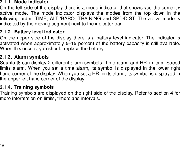 162.1.1. Mode indicatorOn the left side of the display there is a mode indicator that shows you the currentlyactive mode. The mode indicator displays the modes from the top down in thefollowing order: TIME, ALTI/BARO, TRAINING and SPD/DIST. The active mode isindicated by the moving segment next to the indicator bar.2.1.2. Battery level indicatorOn the upper side of the display there is a battery level indicator. The indicator isactivated when approximately 5&ndash;15 percent of the battery capacity is still available.When this occurs, you should replace the battery. 2.1.3. Alarm symbolsSuunto t6 can display 2 different alarm symbols: Time alarm and HR limits or Speedlimits alarm. When you set a time alarm, its symbol is displayed in the lower righthand corner of the display. When you set a HR limits alarm, its symbol is displayed inthe upper left hand corner of the display.2.1.4. Training symbolsTraining symbols are displayed on the right side of the display. Refer to section 4 formore information on limits, timers and intervals.