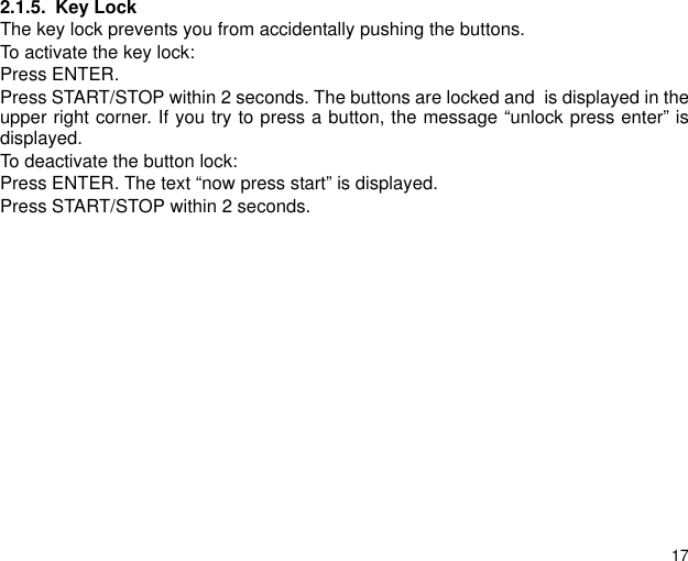 172.1.5. Key LockThe key lock prevents you from accidentally pushing the buttons.To activate the key lock:Press ENTER.Press START/STOP within 2 seconds. The buttons are locked and  is displayed in theupper right corner. If you try to press a button, the message &ldquo;unlock press enter&rdquo; isdisplayed.To deactivate the button lock:Press ENTER. The text &ldquo;now press start&rdquo; is displayed.Press START/STOP within 2 seconds.