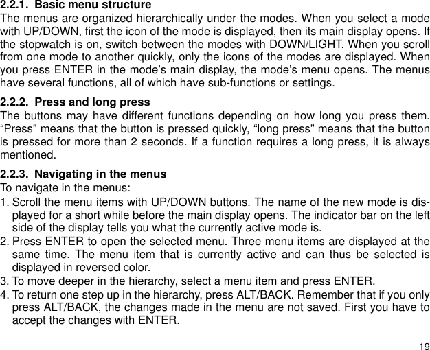 192.2.1. Basic menu structureThe menus are organized hierarchically under the modes. When you select a modewith UP/DOWN, first the icon of the mode is displayed, then its main display opens. Ifthe stopwatch is on, switch between the modes with DOWN/LIGHT. When you scrollfrom one mode to another quickly, only the icons of the modes are displayed. Whenyou press ENTER in the mode&rsquo;s main display, the mode&rsquo;s menu opens. The menushave several functions, all of which have sub-functions or settings.2.2.2. Press and long pressThe buttons may have different functions depending on how long you press them.&ldquo;Press&rdquo; means that the button is pressed quickly, &ldquo;long press&rdquo; means that the buttonis pressed for more than 2 seconds. If a function requires a long press, it is alwaysmentioned.2.2.3. Navigating in the menusTo navigate in the menus:1. Scroll the menu items with UP/DOWN buttons. The name of the new mode is dis-played for a short while before the main display opens. The indicator bar on the leftside of the display tells you what the currently active mode is.2. Press ENTER to open the selected menu. Three menu items are displayed at thesame time. The menu item that is currently active and can thus be selected isdisplayed in reversed color. 3. To move deeper in the hierarchy, select a menu item and press ENTER.4. To return one step up in the hierarchy, press ALT/BACK. Remember that if you onlypress ALT/BACK, the changes made in the menu are not saved. First you have toaccept the changes with ENTER.