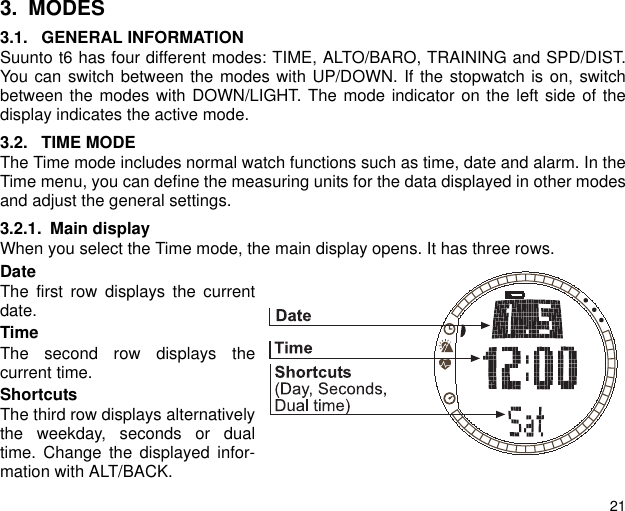 213. MODES3.1. GENERAL INFORMATIONSuunto t6 has four different modes: TIME, ALTO/BARO, TRAINING and SPD/DIST.You can switch between the modes with UP/DOWN. If the stopwatch is on, switchbetween the modes with DOWN/LIGHT. The mode indicator on the left side of thedisplay indicates the active mode.3.2. TIME MODEThe Time mode includes normal watch functions such as time, date and alarm. In theTime menu, you can define the measuring units for the data displayed in other modesand adjust the general settings.3.2.1. Main displayWhen you select the Time mode, the main display opens. It has three rows.DateThe first row displays the currentdate.TimeThe second row displays thecurrent time.ShortcutsThe third row displays alternativelythe weekday, seconds or dualtime. Change the displayed infor-mation with ALT/BACK.