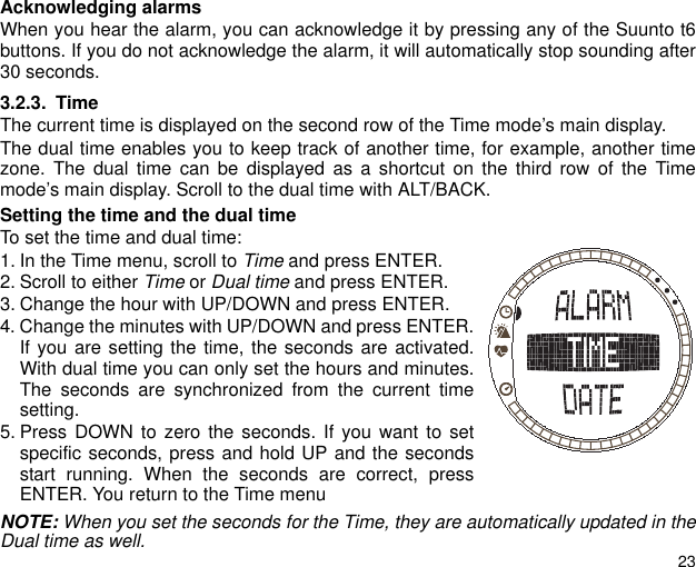 23Acknowledging alarmsWhen you hear the alarm, you can acknowledge it by pressing any of the Suunto t6buttons. If you do not acknowledge the alarm, it will automatically stop sounding after30 seconds.3.2.3. TimeThe current time is displayed on the second row of the Time mode&rsquo;s main display.The dual time enables you to keep track of another time, for example, another timezone. The dual time can be displayed as a shortcut on the third row of the Timemode&rsquo;s main display. Scroll to the dual time with ALT/BACK.Setting the time and the dual timeTo set the time and dual time:1. In the Time menu, scroll to Time and press ENTER.2. Scroll to either Time or Dual time and press ENTER.3. Change the hour with UP/DOWN and press ENTER.4. Change the minutes with UP/DOWN and press ENTER.If you are setting the time, the seconds are activated.With dual time you can only set the hours and minutes.The seconds are synchronized from the current timesetting.5. Press DOWN to zero the seconds. If you want to setspecific seconds, press and hold UP and the secondsstart running. When the seconds are correct, pressENTER. You return to the Time menuNOTE: When you set the seconds for the Time, they are automatically updated in theDual time as well.