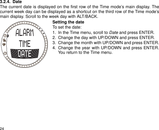 243.2.4. DateThe current date is displayed on the first row of the Time mode&rsquo;s main display. Thecurrent week day can be displayed as a shortcut on the third row of the Time mode&rsquo;smain display. Scroll to the week day with ALT/BACK.Setting the dateTo set the date:1. In the Time menu, scroll to Date and press ENTER. 2. Change the day with UP/DOWN and press ENTER. 3. Change the month with UP/DOWN and press ENTER.4. Change the year with UP/DOWN and press ENTER.You return to the Time menu.