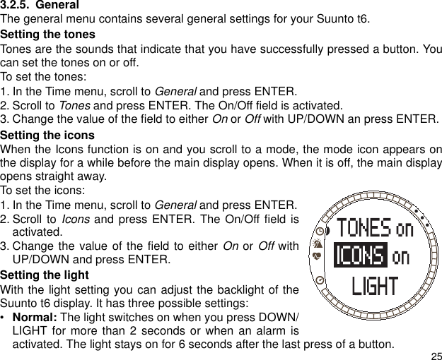 253.2.5. GeneralThe general menu contains several general settings for your Suunto t6.Setting the tonesTones are the sounds that indicate that you have successfully pressed a button. Youcan set the tones on or off.To set the tones:1. In the Time menu, scroll to General and press ENTER. 2. Scroll to Tones and press ENTER. The On/Off field is activated.3. Change the value of the field to either On or Off with UP/DOWN an press ENTER.Setting the iconsWhen the Icons function is on and you scroll to a mode, the mode icon appears onthe display for a while before the main display opens. When it is off, the main displayopens straight away.To set the icons:1. In the Time menu, scroll to General and press ENTER.2. Scroll to Icons and press ENTER. The On/Off field isactivated.3. Change the value of the field to either On or Off withUP/DOWN and press ENTER.Setting the lightWith the light setting you can adjust the backlight of theSuunto t6 display. It has three possible settings:&bull;Normal: The light switches on when you press DOWN/LIGHT for more than 2 seconds or when an alarm isactivated. The light stays on for 6 seconds after the last press of a button.