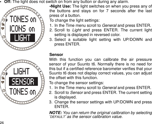 26&bull;Off: The light does not switch on from any button or during any alarm.&bull;Night Use: The light switches on when you press any ofthe buttons and stays on for 7 seconds after the lastpress of a button.To change the light settings:1. In the Time menu scroll to General and press ENTER.2. Scroll to Light and press ENTER. The current lightsetting is displayed in reversed color.3. Select a suitable light setting with UP/DOWN andpress ENTER.SensorWith this function you can calibrate the air pressuresensor of your Suunto t6. Normally there is no need forthis but if a certified reference barometer verifies that yourSuunto t6 does not display correct values, you can adjustthe offset with this function.To change the sensor settings:1. In the Time menu scroll to General and press ENTER.2. Scroll to Sensor and press ENTER. The current settingis displayed.3. Change the sensor settings with UP/DOWN and pressENTER.NOTE: You can return the original calibration by selecting&lsquo;DEFAULT&rsquo; as the sensor calibration value.