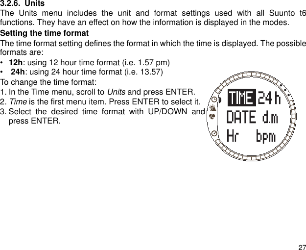 273.2.6. UnitsThe Units menu includes the unit and format settings used with all Suunto t6functions. They have an effect on how the information is displayed in the modes.Setting the time formatThe time format setting defines the format in which the time is displayed. The possibleformats are:&bull;12h: using 12 hour time format (i.e. 1.57 pm) &bull; 24h: using 24 hour time format (i.e. 13.57) To change the time format:1. In the Time menu, scroll to Units and press ENTER. 2. Time is the first menu item. Press ENTER to select it.3. Select the desired time format with UP/DOWN andpress ENTER.