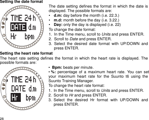 28Setting the date format The date setting defines the format in which the date isdisplayed. The possible formats are:&bull; d.m: day before the month (i.e. 22.3.)&bull; m.d: month before the day (i.e. 3.22.)&bull; Day: only the day is displayed (i.e. 22)To change the date format:1. In the Time menu, scroll to Units and press ENTER.2. Scroll to Date and press ENTER.3. Select the desired date format with UP/DOWN andpress ENTER.Setting the heart rate formatThe heart rate setting defines the format in which the heart rate is displayed. Thepossible formats are: &bull;  Bpm: beats per minute.&bull; %: percentage of a maximum heart rate. You can setyour maximum heart rate for the Suunto t6 using theSuunto Training Manager.To change the heart rate format:1. In the Time menu, scroll to Units and press ENTER.2. Scroll to Hr and press ENTER.3. Select the desired Hr format with UP/DOWN andpress ENTER.