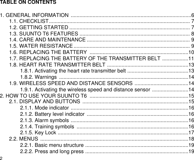 2TABLE ON CONTENTS1. GENERAL INFORMATION  ...................................................................................61.1. CHECKLIST................................................................................................. 71.2. GETTING STARTED ................................................................................... 71.3. SUUNTO T6 FEATURES ............................................................................ 81.4. CARE AND MAINTENANCE ....................................................................... 91.5. WATER RESISTANCE ................................................................................ 91.6. REPLACING THE BATTERY  ....................................................................101.7. REPLACING THE BATTERY OF THE TRANSMITTER BELT ..................111.8. HEART RATE TRANSMITTER BELT ........................................................131.8.1. Activating the heart rate transmitter belt ..........................................131.8.2. Warnings  .........................................................................................141.9. WIRELESS SPEED AND DISTANCE SENSORS .....................................141.9.1. Activating the wireless speed and distance sensor .........................142. HOW TO USE YOUR SUUNTO T6  ....................................................................152.1. DISPLAY AND BUTTONS  .........................................................................152.1.1. Mode indicator .................................................................................162.1.2. Battery level indicator  ......................................................................162.1.3. Alarm symbols .................................................................................162.1.4. Training symbols  .............................................................................162.1.5. Key Lock ..........................................................................................172.2. MENUS ......................................................................................................182.2.1. Basic menu structure .......................................................................192.2.2. Press and long press .......................................................................19