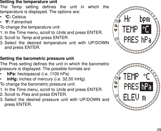 29Setting the temperature unitThe Temp setting defines the unit in which thetemperature is displayed. The options are:&bull;&deg;C: Celsius&bull;&deg;F: Fahrenheit To change the temperature unit:1. In the Time menu, scroll to Units and press ENTER.2. Scroll to Temp and press ENTER.3. Select the desired temperature unit with UP/DOWNand press ENTER.Setting the barometric pressure unitThe Pres setting defines the unit in which the barometricpressure is displayed. The possible formats are: &bull;  hPa: hectopascal (i.e. 1100 hPa) &bull;  inHg: inches of mercury (i.e. 32.50 InHg).To change the barometric pressure unit:1. In the Time menu, scroll to Units and press ENTER.2. Scroll to Pres and press ENTER.3. Select the desired pressure unit with UP/DOWN andpress ENTER.