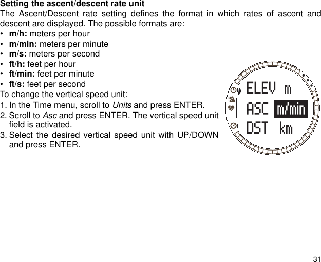31Setting the ascent/descent rate unitThe Ascent/Descent rate setting defines the format in which rates of ascent anddescent are displayed. The possible formats are: &bull;m/h: meters per hour&bull;m/min: meters per minute&bull;m/s: meters per second&bull;ft/h: feet per hour&bull;ft/min: feet per minute&bull;ft/s: feet per secondTo change the vertical speed unit:1. In the Time menu, scroll to Units and press ENTER.2. Scroll to Asc and press ENTER. The vertical speed unitfield is activated.3. Select the desired vertical speed unit with UP/DOWNand press ENTER.