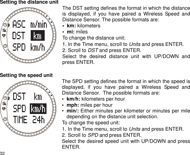 32Setting the distance unit  The DST setting defines the format in which the distanceis displayed, if you have paired a Wireless Speed andDistance Sensor. The possible formats are:&bull;  km: kilometers&bull;  mi: milesTo change the distance unit:1. In the Time menu, scroll to Units and press ENTER.2. Scroll to DST and press ENTER.Select the desired distance unit with UP/DOWN andpress ENTER.Setting the speed unit The SPD setting defines the format in which the speed isdisplayed, if you have paired a Wireless Speed andDistance Sensor.  The possible formats are:&bull;km/h: kilometers per hour&bull; mph: miles per hour&bull;min/: Either minutes per kilometer or minutes per miledepending on the distance unit selection.To change the speed unit:1. In the Time menu, scroll to Units and press ENTER.2. Scroll to SPD and press ENTER.Select the desired speed unit with UP/DOWN and pressENTER.