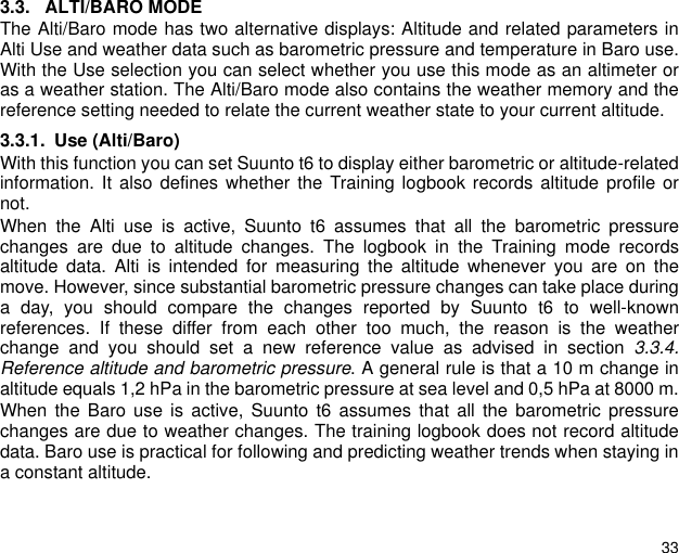 333.3. ALTI/BARO MODEThe Alti/Baro mode has two alternative displays: Altitude and related parameters inAlti Use and weather data such as barometric pressure and temperature in Baro use.With the Use selection you can select whether you use this mode as an altimeter oras a weather station. The Alti/Baro mode also contains the weather memory and thereference setting needed to relate the current weather state to your current altitude.3.3.1. Use (Alti/Baro)With this function you can set Suunto t6 to display either barometric or altitude-relatedinformation. It also defines whether the Training logbook records altitude profile ornot.When the Alti use is active, Suunto t6 assumes that all the barometric pressurechanges are due to altitude changes. The logbook in the Training mode recordsaltitude data. Alti is intended for measuring the altitude whenever you are on themove. However, since substantial barometric pressure changes can take place duringa day, you should compare the changes reported by Suunto t6 to well-knownreferences. If these differ from each other too much, the reason is the weatherchange and you should set a new reference value as advised in section 3.3.4.Reference altitude and barometric pressure. A general rule is that a 10 m change inaltitude equals 1,2 hPa in the barometric pressure at sea level and 0,5 hPa at 8000 m.When the Baro use is active, Suunto t6 assumes that all the barometric pressurechanges are due to weather changes. The training logbook does not record altitudedata. Baro use is practical for following and predicting weather trends when staying ina constant altitude.