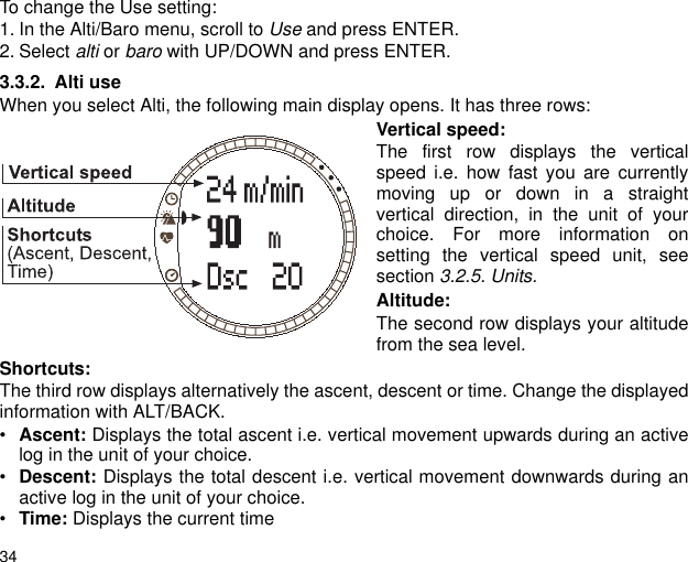 34To change the Use setting:1. In the Alti/Baro menu, scroll to Use and press ENTER.2. Select alti or baro with UP/DOWN and press ENTER. 3.3.2. Alti useWhen you select Alti, the following main display opens. It has three rows:Vertical speed:The first row displays the verticalspeed i.e. how fast you are currentlymoving up or down in a straightvertical direction, in the unit of yourchoice. For more information onsetting the vertical speed unit, seesection 3.2.5. Units.Altitude:The second row displays your altitudefrom the sea level.Shortcuts:The third row displays alternatively the ascent, descent or time. Change the displayedinformation with ALT/BACK.&bull;Ascent: Displays the total ascent i.e. vertical movement upwards during an activelog in the unit of your choice.&bull;Descent: Displays the total descent i.e. vertical movement downwards during anactive log in the unit of your choice.&bull;Time: Displays the current time