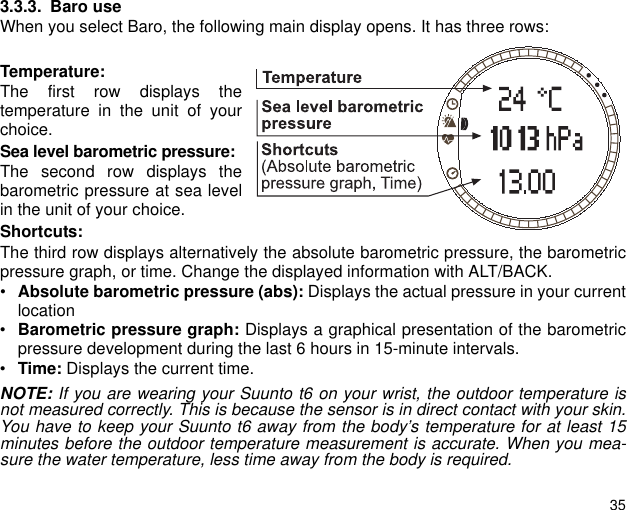 353.3.3. Baro useWhen you select Baro, the following main display opens. It has three rows:Temperature:The first row displays thetemperature in the unit of yourchoice.Sea level barometric pressure:The second row displays thebarometric pressure at sea levelin the unit of your choice.Shortcuts:The third row displays alternatively the absolute barometric pressure, the barometricpressure graph, or time. Change the displayed information with ALT/BACK.&bull;Absolute barometric pressure (abs): Displays the actual pressure in your currentlocation&bull;Barometric pressure graph: Displays a graphical presentation of the barometricpressure development during the last 6 hours in 15-minute intervals.&bull;Time: Displays the current time.NOTE: If you are wearing your Suunto t6 on your wrist, the outdoor temperature isnot measured correctly. This is because the sensor is in direct contact with your skin.You have to keep your Suunto t6 away from the body&rsquo;s temperature for at least 15minutes before the outdoor temperature measurement is accurate. When you mea-sure the water temperature, less time away from the body is required.