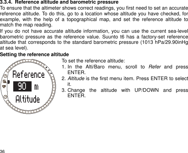 363.3.4. Reference altitude and barometric pressureTo ensure that the altimeter shows correct readings, you first need to set an accuratereference altitude. To do this, go to a location whose altitude you have checked, forexample, with the help of a topographical map, and set the reference altitude tomatch the map reading. If you do not have accurate altitude information, you can use the current sea-levelbarometric pressure as the reference value. Suunto t6 has a factory-set referencealtitude that corresponds to the standard barometric pressure (1013 hPa/29.90inHgat sea level).Setting the reference altitudeTo set the reference altitude:1. In the Alti/Baro menu, scroll to Refer and pressENTER.2. Altitude is the first menu item. Press ENTER to selectit.3. Change the altitude with UP/DOWN and pressENTER.
