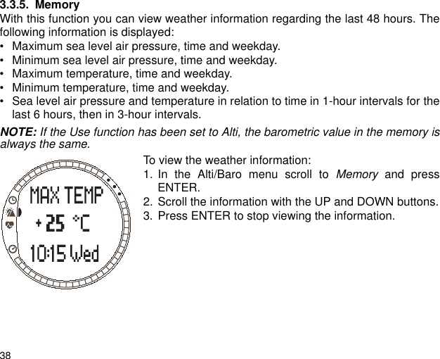 383.3.5. MemoryWith this function you can view weather information regarding the last 48 hours. Thefollowing information is displayed:&bull; Maximum sea level air pressure, time and weekday.&bull; Minimum sea level air pressure, time and weekday.&bull; Maximum temperature, time and weekday.&bull; Minimum temperature, time and weekday.&bull; Sea level air pressure and temperature in relation to time in 1-hour intervals for thelast 6 hours, then in 3-hour intervals.NOTE: If the Use function has been set to Alti, the barometric value in the memory isalways the same.To view the weather information:1. In the Alti/Baro menu scroll to Memory and pressENTER.2. Scroll the information with the UP and DOWN buttons.3. Press ENTER to stop viewing the information.