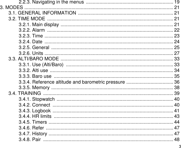 32.2.3. Navigating in the menus  ................................................................. 193. MODES ............................................................................................................... 213.1. GENERAL INFORMATION  ....................................................................... 213.2. TIME MODE .............................................................................................. 213.2.1. Main display .................................................................................... 213.2.2. Alarm  .............................................................................................. 223.2.3. Time ................................................................................................ 233.2.4. Date  ................................................................................................ 243.2.5. General ........................................................................................... 253.2.6. Units ................................................................................................ 273.3. ALTI/BARO MODE .................................................................................... 333.3.1. Use (Alti/Baro)  ................................................................................ 333.3.2. Alti use ............................................................................................ 343.3.3. Baro use  ......................................................................................... 353.3.4. Reference altitude and barometric pressure ................................... 363.3.5. Memory ........................................................................................... 383.4. TRAINING  ................................................................................................. 393.4.1. Stopwatch ....................................................................................... 403.4.2. Connect  .......................................................................................... 403.4.3. Logbook .......................................................................................... 413.4.4. HR limits  ......................................................................................... 433.4.5. Timers ............................................................................................. 443.4.6. Refer ............................................................................................... 473.4.7. History ............................................................................................. 473.4.8. Pair  ................................................................................................. 48