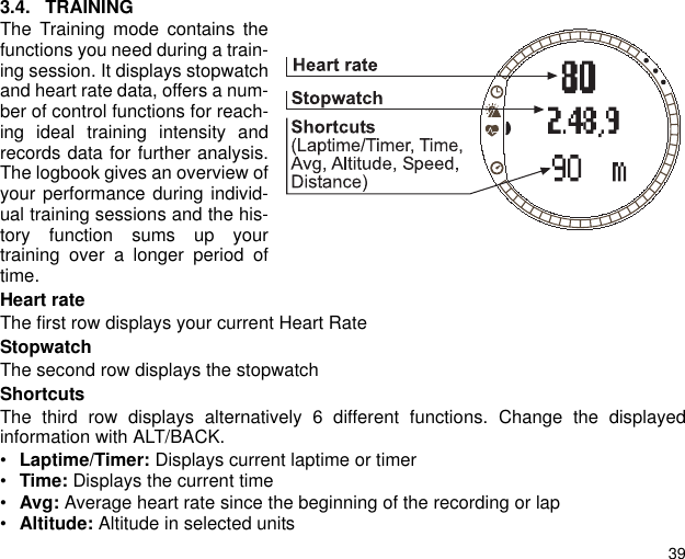 393.4. TRAININGThe Training mode contains thefunctions you need during a train-ing session. It displays stopwatchand heart rate data, offers a num-ber of control functions for reach-ing ideal training intensity andrecords data for further analysis.The logbook gives an overview ofyour performance during individ-ual training sessions and the his-tory function sums up yourtraining over a longer period oftime.Heart rateThe first row displays your current Heart RateStopwatchThe second row displays the stopwatchShortcutsThe third row displays alternatively 6 different functions. Change the displayedinformation with ALT/BACK.&bull;Laptime/Timer: Displays current laptime or timer &bull;Time: Displays the current time&bull;Avg: Average heart rate since the beginning of the recording or lap&bull;Altitude: Altitude in selected units