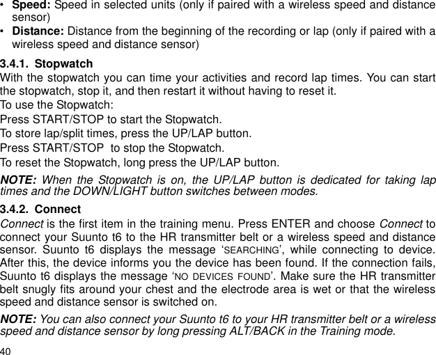 40&bull;Speed: Speed in selected units (only if paired with a wireless speed and distancesensor)&bull;Distance: Distance from the beginning of the recording or lap (only if paired with awireless speed and distance sensor)3.4.1. StopwatchWith the stopwatch you can time your activities and record lap times. You can startthe stopwatch, stop it, and then restart it without having to reset it. To use the Stopwatch:Press START/STOP to start the Stopwatch.To store lap/split times, press the UP/LAP button.Press START/STOP  to stop the Stopwatch.To reset the Stopwatch, long press the UP/LAP button. NOTE:  When the Stopwatch is on, the UP/LAP button is dedicated for taking laptimes and the DOWN/LIGHT button switches between modes.3.4.2. ConnectConnect is the first item in the training menu. Press ENTER and choose Connect toconnect your Suunto t6 to the HR transmitter belt or a wireless speed and distancesensor. Suunto t6 displays the message &lsquo;SEARCHING&rsquo;, while connecting to device.After this, the device informs you the device has been found. If the connection fails,Suunto t6 displays the message &lsquo;NO DEVICES FOUND&rsquo;. Make sure the HR transmitterbelt snugly fits around your chest and the electrode area is wet or that the wirelessspeed and distance sensor is switched on.NOTE: You can also connect your Suunto t6 to your HR transmitter belt or a wirelessspeed and distance sensor by long pressing ALT/BACK in the Training mode.
