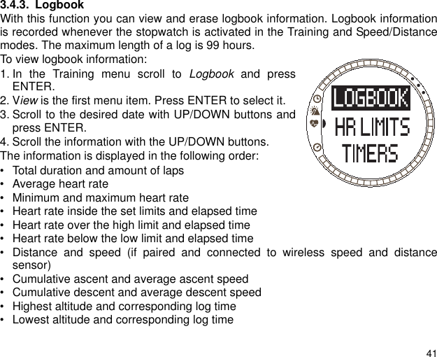 413.4.3. LogbookWith this function you can view and erase logbook information. Logbook informationis recorded whenever the stopwatch is activated in the Training and Speed/Distancemodes. The maximum length of a log is 99 hours.To view logbook information:1. In the Training menu scroll to Logbook and pressENTER.2. View is the first menu item. Press ENTER to select it.3. Scroll to the desired date with UP/DOWN buttons andpress ENTER.4. Scroll the information with the UP/DOWN buttons.The information is displayed in the following order:&bull; Total duration and amount of laps&bull; Average heart rate&bull; Minimum and maximum heart rate&bull; Heart rate inside the set limits and elapsed time&bull; Heart rate over the high limit and elapsed time&bull; Heart rate below the low limit and elapsed time&bull; Distance and speed (if paired and connected to wireless speed and distancesensor)&bull; Cumulative ascent and average ascent speed&bull; Cumulative descent and average descent speed&bull; Highest altitude and corresponding log time&bull; Lowest altitude and corresponding log time