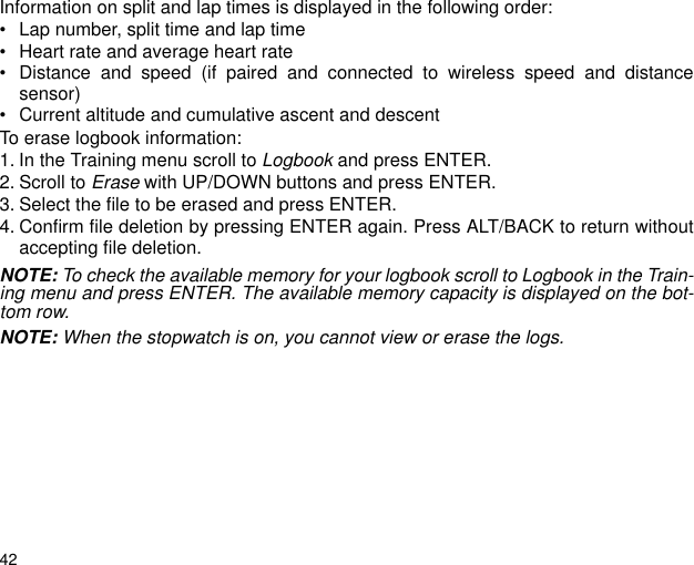 42Information on split and lap times is displayed in the following order:&bull; Lap number, split time and lap time &bull; Heart rate and average heart rate&bull; Distance and speed (if paired and connected to wireless speed and distancesensor)&bull; Current altitude and cumulative ascent and descentTo erase logbook information:1. In the Training menu scroll to Logbook and press ENTER.2. Scroll to Erase with UP/DOWN buttons and press ENTER.3. Select the file to be erased and press ENTER.4. Confirm file deletion by pressing ENTER again. Press ALT/BACK to return withoutaccepting file deletion.NOTE: To check the available memory for your logbook scroll to Logbook in the Train-ing menu and press ENTER. The available memory capacity is displayed on the bot-tom row.NOTE: When the stopwatch is on, you cannot view or erase the logs.
