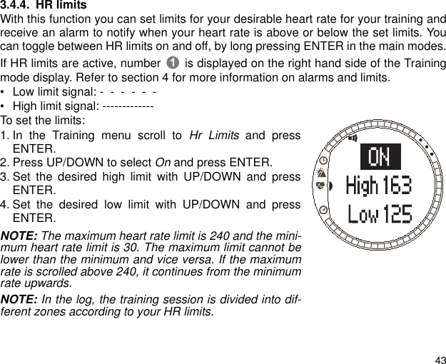 433.4.4. HR limitsWith this function you can set limits for your desirable heart rate for your training andreceive an alarm to notify when your heart rate is above or below the set limits. Youcan toggle between HR limits on and off, by long pressing ENTER in the main modes.If HR limits are active, number  is displayed on the right hand side of the Trainingmode display. Refer to section 4 for more information on alarms and limits. &bull; Low limit signal: -  -  -  -  -  -   &bull; High limit signal: -------------To set the limits:1. In the Training menu scroll to Hr Limits and pressENTER.2. Press UP/DOWN to select On and press ENTER.3. Set the desired high limit with UP/DOWN and pressENTER.4. Set the desired low limit with UP/DOWN and pressENTER.NOTE: The maximum heart rate limit is 240 and the mini-mum heart rate limit is 30. The maximum limit cannot belower than the minimum and vice versa. If the maximumrate is scrolled above 240, it continues from the minimumrate upwards.NOTE: In the log, the training session is divided into dif-ferent zones according to your HR limits.
