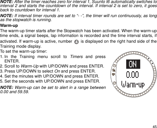 45NOTE: After the timer reaches zero for interval 1, Suunto t6 automatically switches tointerval 2 and starts the countdown of the interval. If interval 2 is set to zero, it goesback to countdown for interval 1.NOTE: If interval timer rounds are set to &ldquo;- -&rdquo;, the timer will run continuously, as longas the stopwatch is running.Warm-upThe warm-up timer starts after the Stopwatch has been activated. When the warm-uptime ends, a signal beeps, lap information is recorded and the time interval starts, ifactivated. If warm-up is active, number  is displayed on the right hand side of theTraining mode display.To set the warm-up timer:1. In the Training menu scroll to Timers and pressENTER.2. Scroll to Warm-Up with UP/DOWN and press ENTER.3. Press UP/DOWN to select On and press ENTER. 4. Set the minutes with UP/DOWN and press ENTER.5. Set the seconds with UP/DOWN and press ENTER.NOTE: Warm-up can be set to alert in a range between0.00 and 59.59. 