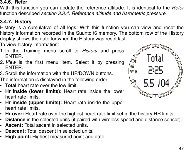 473.4.6. ReferWith this function you can update the reference altitude. It is identical to the Referfunction described section 3.3.4. Reference altitude and barometric pressure. 3.4.7. HistoryHistory is a cumulative of all logs. With this function you can view and reset thehistory information recorded in the Suunto t6 memory. The bottom row of the Historydisplay shows the date for when the History was reset last.To view history information:1. In the Training menu scroll to History and pressENTER.2. View is the first menu item. Select it by pressingENTER.3. Scroll the information with the UP/DOWN buttons.The information is displayed in the following order:&bull;Total heart rate over the low limit.&bull; Hr inside (lower limits): Heart rate inside the lowerheart rate limits.&bull; Hr inside (upper limits): Heart rate inside the upperheart rate limits.&bull;Hr over: Heart rate over the highest heart rate limit set in the history HR limits. &bull;Distance in the selected units (if paired with wireless speed and distance sensor). &bull; Ascent: Total ascent in selected units. &bull; Descent: Total descent in selected units.&bull;High point: Highest measured point and date.