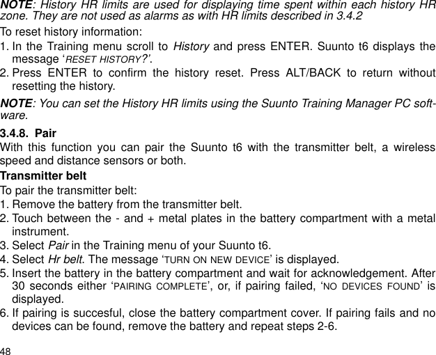 48NOTE: History HR limits are used for displaying time spent within each history HRzone. They are not used as alarms as with HR limits described in 3.4.2To reset history information:1. In the Training menu scroll to History and press ENTER. Suunto t6 displays themessage &lsquo;RESET HISTORY?&rsquo;.2. Press ENTER to confirm the history reset. Press ALT/BACK to return withoutresetting the history.NOTE: You can set the History HR limits using the Suunto Training Manager PC soft-ware.3.4.8. PairWith this function you can pair the Suunto t6 with the transmitter belt, a wirelessspeed and distance sensors or both.Transmitter beltTo pair the transmitter belt:1. Remove the battery from the transmitter belt.2. Touch between the - and + metal plates in the battery compartment with a metalinstrument.3. Select Pair in the Training menu of your Suunto t6.4. Select Hr belt. The message &lsquo;TURN ON NEW DEVICE&rsquo; is displayed.5. Insert the battery in the battery compartment and wait for acknowledgement. After30 seconds either &lsquo;PAIRING COMPLETE&rsquo;, or, if pairing failed, &lsquo;NO DEVICES FOUND&rsquo; isdisplayed.6. If pairing is succesful, close the battery compartment cover. If pairing fails and nodevices can be found, remove the battery and repeat steps 2-6.