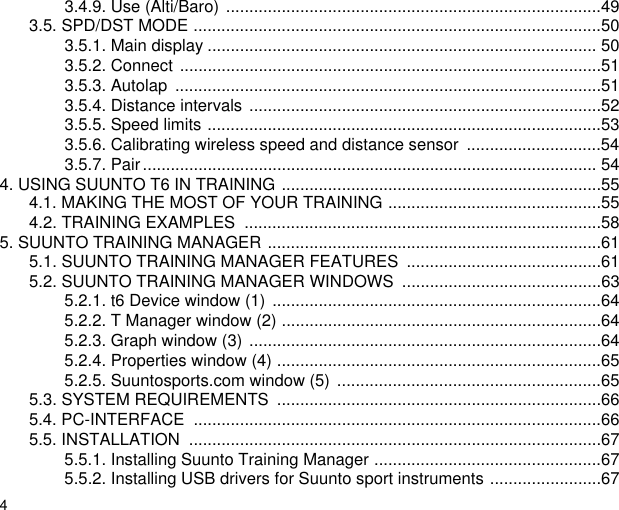 43.4.9. Use (Alti/Baro) .................................................................................493.5. SPD/DST MODE ........................................................................................503.5.1. Main display .................................................................................... 503.5.2. Connect ...........................................................................................513.5.3. Autolap  ............................................................................................513.5.4. Distance intervals ............................................................................523.5.5. Speed limits .....................................................................................533.5.6. Calibrating wireless speed and distance sensor  .............................543.5.7. Pair.................................................................................................. 544. USING SUUNTO T6 IN TRAINING .....................................................................554.1. MAKING THE MOST OF YOUR TRAINING ..............................................554.2. TRAINING EXAMPLES  .............................................................................585. SUUNTO TRAINING MANAGER ........................................................................615.1. SUUNTO TRAINING MANAGER FEATURES  ..........................................615.2. SUUNTO TRAINING MANAGER WINDOWS  ...........................................635.2.1. t6 Device window (1)  .......................................................................645.2.2. T Manager window (2) .....................................................................645.2.3. Graph window (3) ............................................................................645.2.4. Properties window (4) ......................................................................655.2.5. Suuntosports.com window (5) .........................................................655.3. SYSTEM REQUIREMENTS  ......................................................................665.4. PC-INTERFACE  ........................................................................................665.5. INSTALLATION  .........................................................................................675.5.1. Installing Suunto Training Manager .................................................675.5.2. Installing USB drivers for Suunto sport instruments ........................67