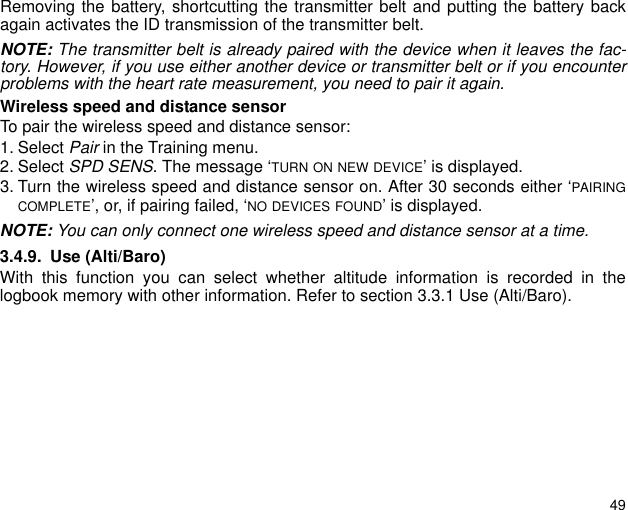 49Removing the battery, shortcutting the transmitter belt and putting the battery backagain activates the ID transmission of the transmitter belt.NOTE: The transmitter belt is already paired with the device when it leaves the fac-tory. However, if you use either another device or transmitter belt or if you encounterproblems with the heart rate measurement, you need to pair it again.Wireless speed and distance sensorTo pair the wireless speed and distance sensor:1. Select Pair in the Training menu.2. Select SPD SENS. The message &lsquo;TURN ON NEW DEVICE&rsquo; is displayed.3. Turn the wireless speed and distance sensor on. After 30 seconds either &lsquo;PAIRINGCOMPLETE&rsquo;, or, if pairing failed, &lsquo;NO DEVICES FOUND&rsquo; is displayed.NOTE: You can only connect one wireless speed and distance sensor at a time.3.4.9. Use (Alti/Baro)With this function you can select whether altitude information is recorded in thelogbook memory with other information. Refer to section 3.3.1 Use (Alti/Baro). 