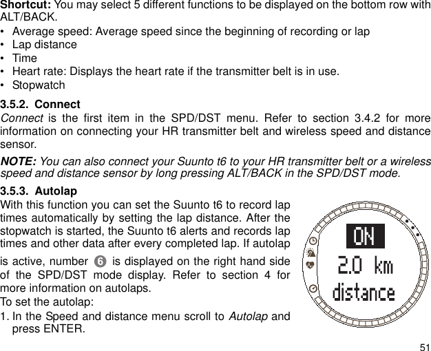 51Shortcut: You may select 5 different functions to be displayed on the bottom row withALT/BACK.&bull; Average speed: Average speed since the beginning of recording or lap&bull; Lap distance&bull;Time&bull; Heart rate: Displays the heart rate if the transmitter belt is in use.&bull; Stopwatch3.5.2. ConnectConnect is the first item in the SPD/DST menu. Refer to section 3.4.2 for moreinformation on connecting your HR transmitter belt and wireless speed and distancesensor.NOTE: You can also connect your Suunto t6 to your HR transmitter belt or a wirelessspeed and distance sensor by long pressing ALT/BACK in the SPD/DST mode.3.5.3. AutolapWith this function you can set the Suunto t6 to record laptimes automatically by setting the lap distance. After thestopwatch is started, the Suunto t6 alerts and records laptimes and other data after every completed lap. If autolapis active, number  is displayed on the right hand sideof the SPD/DST mode display. Refer to section 4 formore information on autolaps. To set the autolap:1. In the Speed and distance menu scroll to Autolap andpress ENTER.