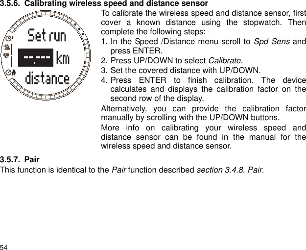 543.5.6. Calibrating wireless speed and distance sensorTo calibrate the wireless speed and distance sensor, firstcover a known distance using the stopwatch. Thencomplete the following steps: 1. In the Speed /Distance menu scroll to Spd Sens andpress ENTER.2. Press UP/DOWN to select Calibrate. 3. Set the covered distance with UP/DOWN.4. Press ENTER to finish calibration. The devicecalculates and displays the calibration factor on thesecond row of the display.Alternatively, you can provide the calibration factormanually by scrolling with the UP/DOWN buttons.More info on calibrating your wireless speed anddistance sensor can be found in the manual for thewireless speed and distance sensor.3.5.7. PairThis function is identical to the Pair function described section 3.4.8. Pair.