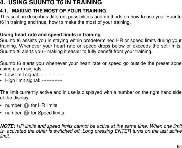 554. USING SUUNTO T6 IN TRAINING4.1. MAKING THE MOST OF YOUR TRAININGThis section describes different possibilities and methods on how to use your Suuntot6 in training and thus, how to make the most of your training.Using heart rate and speed limits in trainingSuunto t6 assists you in staying within predetermined HR or speed limits during yourtraining. Whenever your heart rate or speed drops below or exceeds the set limits,Suunto t6 alerts you - making it easier to fully benefit from your training. Suunto t6 alerts you whenever your heart rate or speed go outside the preset zoneusing alarm signals:&bull; Low limit signal: -  -  -  -  -  -   &bull; High limit signal: -------------The limit currently active and in use is displayed with a number on the right hand sideof the display:&bull; number  for HR limits&bull; number  for Speed limitsNOTE: HR limits and speed limits cannot be active at the same time. When one limitis  activated the other is switched off. Long pressing ENTER turns on the last activelimit.