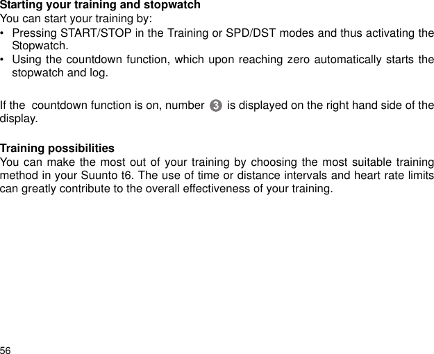 56Starting your training and stopwatchYou can start your training by: &bull; Pressing START/STOP in the Training or SPD/DST modes and thus activating theStopwatch. &bull; Using the countdown function, which upon reaching zero automatically starts thestopwatch and log.If the  countdown function is on, number  is displayed on the right hand side of thedisplay.Training possibilitiesYou can make the most out of your training by choosing the most suitable trainingmethod in your Suunto t6. The use of time or distance intervals and heart rate limitscan greatly contribute to the overall effectiveness of your training. 