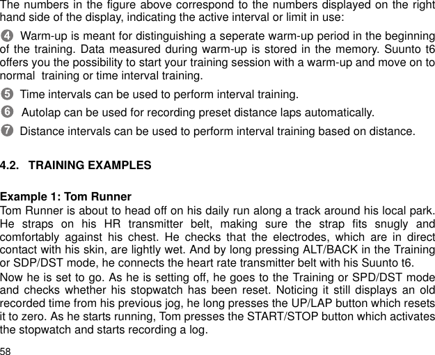 58The numbers in the figure above correspond to the numbers displayed on the righthand side of the display, indicating the active interval or limit in use:  Warm-up is meant for distinguishing a seperate warm-up period in the beginningof the training. Data measured during warm-up is stored in the memory. Suunto t6offers you the possibility to start your training session with a warm-up and move on tonormal  training or time interval training.  Time intervals can be used to perform interval training.  Autolap can be used for recording preset distance laps automatically.  Distance intervals can be used to perform interval training based on distance.4.2. TRAINING EXAMPLESExample 1: Tom RunnerTom Runner is about to head off on his daily run along a track around his local park.He straps on his HR transmitter belt, making sure the strap fits snugly andcomfortably against his chest. He checks that the electrodes, which are in directcontact with his skin, are lightly wet. And by long pressing ALT/BACK in the Trainingor SDP/DST mode, he connects the heart rate transmitter belt with his Suunto t6.Now he is set to go. As he is setting off, he goes to the Training or SPD/DST modeand checks whether his stopwatch has been reset. Noticing it still displays an oldrecorded time from his previous jog, he long presses the UP/LAP button which resetsit to zero. As he starts running, Tom presses the START/STOP button which activatesthe stopwatch and starts recording a log.